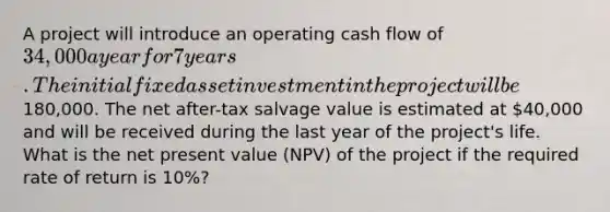 A project will introduce an operating cash flow of 34,000 a year for 7 years. The initial fixed asset investment in the project will be180,000. The net after-tax salvage value is estimated at 40,000 and will be received during the last year of the project's life. What is the net present value (NPV) of the project if the required rate of return is 10%?