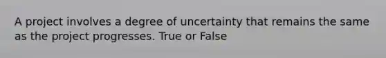 A project involves a degree of uncertainty that remains the same as the project progresses. True or False