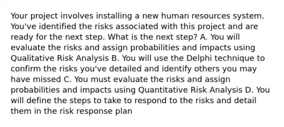 Your project involves installing a new human resources system. You've identified the risks associated with this project and are ready for the next step. What is the next step? A. You will evaluate the risks and assign probabilities and impacts using Qualitative Risk Analysis B. You will use the Delphi technique to confirm the risks you've detailed and identify others you may have missed C. You must evaluate the risks and assign probabilities and impacts using Quantitative Risk Analysis D. You will define the steps to take to respond to the risks and detail them in the risk response plan