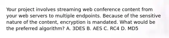 Your project involves streaming web conference content from your web servers to multiple endpoints. Because of the sensitive nature of the content, encryption is mandated. What would be the preferred algorithm? A. 3DES B. AES C. RC4 D. MD5