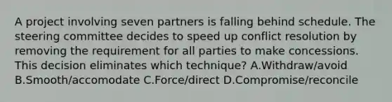 A project involving seven partners is falling behind schedule. The steering committee decides to speed up conflict resolution by removing the requirement for all parties to make concessions. This decision eliminates which technique? A.Withdraw/avoid B.Smooth/accomodate C.Force/direct D.Compromise/reconcile