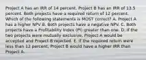 Project A has an IRR of 14 percent. Project B has an IRR of 13.5 percent. Both projects have a required return of 12 percent. Which of the following statements is MOST correct? A. Project A has a higher NPV B. Both projects have a negative NPV. C. Both projects have a Profitability Index (PI) greater than one. D. If the two projects were mutually exclusive, Project A would be accepted and Project B rejected. E. If the required return were less than 12 percent, Project B would have a higher IRR than Project A.