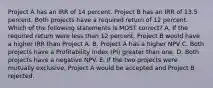 Project A has an IRR of 14 percent. Project B has an IRR of 13.5 percent. Both projects have a required return of 12 percent. Which of the following statements is MOST correct? A. If the required return were less than 12 percent, Project B would have a higher IRR than Project A. B. Project A has a higher NPV C. Both projects have a Profitability Index (PI) greater than one. D. Both projects have a negative NPV. E. If the two projects were mutually exclusive, Project A would be accepted and Project B rejected.