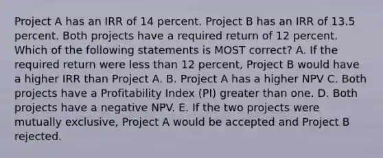 Project A has an IRR of 14 percent. Project B has an IRR of 13.5 percent. Both projects have a required return of 12 percent. Which of the following statements is MOST correct? A. If the required return were less than 12 percent, Project B would have a higher IRR than Project A. B. Project A has a higher NPV C. Both projects have a Profitability Index (PI) greater than one. D. Both projects have a negative NPV. E. If the two projects were mutually exclusive, Project A would be accepted and Project B rejected.