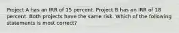 Project A has an IRR of 15 percent. Project B has an IRR of 18 percent. Both projects have the same risk. Which of the following statements is most correct?