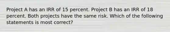 Project A has an IRR of 15 percent. Project B has an IRR of 18 percent. Both projects have the same risk. Which of the following statements is most correct?