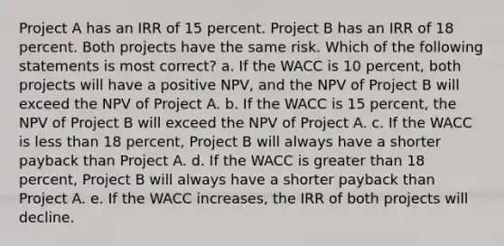 Project A has an IRR of 15 percent. Project B has an IRR of 18 percent. Both projects have the same risk. Which of the following statements is most correct? a. If the WACC is 10 percent, both projects will have a positive NPV, and the NPV of Project B will exceed the NPV of Project A. b. If the WACC is 15 percent, the NPV of Project B will exceed the NPV of Project A. c. If the WACC is less than 18 percent, Project B will always have a shorter payback than Project A. d. If the WACC is greater than 18 percent, Project B will always have a shorter payback than Project A. e. If the WACC increases, the IRR of both projects will decline.