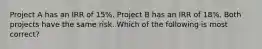 Project A has an IRR of 15%. Project B has an IRR of 18%. Both projects have the same risk. Which of the following is most correct?