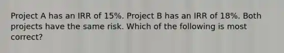 Project A has an IRR of 15%. Project B has an IRR of 18%. Both projects have the same risk. Which of the following is most correct?