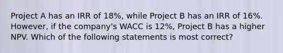 Project A has an IRR of 18%, while Project B has an IRR of 16%. However, if the company's WACC is 12%, Project B has a higher NPV. Which of the following statements is most correct?