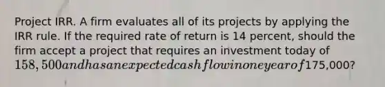 Project IRR. A firm evaluates all of its projects by applying the IRR rule. If the required rate of return is 14 percent, should the firm accept a project that requires an investment today of 158,500 and has an expected cash flow in one year of175,000?