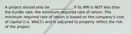 A project should only be ____________ if its IRR is NOT less than the hurdle rate, the minimum required rate of return. The minimum required rate of return is based on the company's cost of capital (i.e. WACC) and is adjusted to properly reflect the risk of the project.