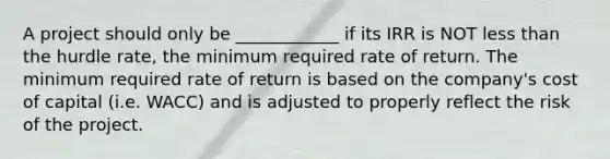 A project should only be ____________ if its IRR is NOT <a href='https://www.questionai.com/knowledge/k7BtlYpAMX-less-than' class='anchor-knowledge'>less than</a> the hurdle rate, the minimum required rate of return. The minimum required rate of return is based on the company's cost of capital (i.e. WACC) and is adjusted to properly reflect the risk of the project.