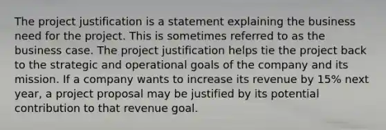 The project justification is a statement explaining the business need for the project. This is sometimes referred to as the business case. The project justification helps tie the project back to the strategic and operational goals of the company and its mission. If a company wants to increase its revenue by 15% next year, a project proposal may be justified by its potential contribution to that revenue goal.