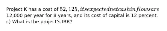 Project K has a cost of 52,125, its expected net cash inflows are12,000 per year for 8 years, and its cost of capital is 12 percent. c) What is the project's IRR?