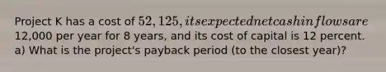 Project K has a cost of 52,125, its expected net cash inflows are12,000 per year for 8 years, and its cost of capital is 12 percent. a) What is the project's payback period (to the closest year)?