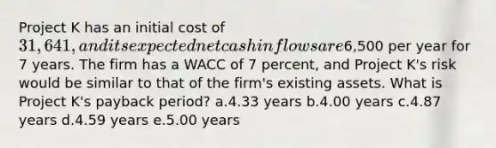 Project K has an initial cost of 31,641, and its expected net cash inflows are6,500 per year for 7 years. The firm has a WACC of 7 percent, and Project K's risk would be similar to that of the firm's existing assets. What is Project K's payback period? a.4.33 years b.4.00 years c.4.87 years d.4.59 years e.5.00 years