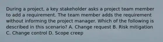 During a project, a key stakeholder asks a project team member to add a requirement. The team member adds the requirement without informing the project manager. Which of the following is described in this scenario? A. Change request B. Risk mitigation C. Change control D. Scope creep