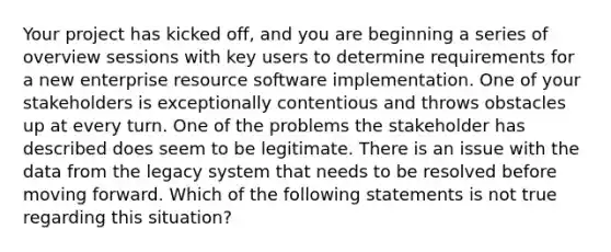 Your project has kicked off, and you are beginning a series of overview sessions with key users to determine requirements for a new enterprise resource software implementation. One of your stakeholders is exceptionally contentious and throws obstacles up at every turn. One of the problems the stakeholder has described does seem to be legitimate. There is an issue with the data from the legacy system that needs to be resolved before moving forward. Which of the following statements is not true regarding this situation?