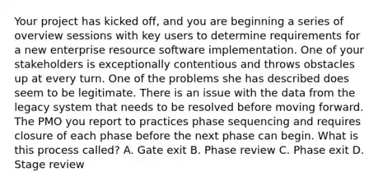 Your project has kicked off, and you are beginning a series of overview sessions with key users to determine requirements for a new enterprise resource software implementation. One of your stakeholders is exceptionally contentious and throws obstacles up at every turn. One of the problems she has described does seem to be legitimate. There is an issue with the data from the legacy system that needs to be resolved before moving forward. The PMO you report to practices phase sequencing and requires closure of each phase before the next phase can begin. What is this process called? A. Gate exit B. Phase review C. Phase exit D. Stage review