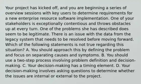 Your project has kicked off, and you are beginning a series of overview sessions with key users to determine requirements for a new enterprise resource software implementation. One of your stakeholders is exceptionally contentious and throws obstacles up at every turn. One of the problems she has described does seem to be legitimate. There is an issue with the data from the legacy system that needs to be resolved before moving forward. Which of the following statements is not true regarding this situation? A. You should approach this by defining the problem and focus on separating causes and symptoms. B. You should use a two-step process involving problem definition and decision-making. C. Your decision-making has a timing element. D. Your decision-making involves asking questions to determine whether the issues are internal or external to the project.