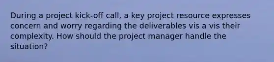 During a project kick-off call, a key project resource expresses concern and worry regarding the deliverables vis a vis their complexity. How should the project manager handle the situation?