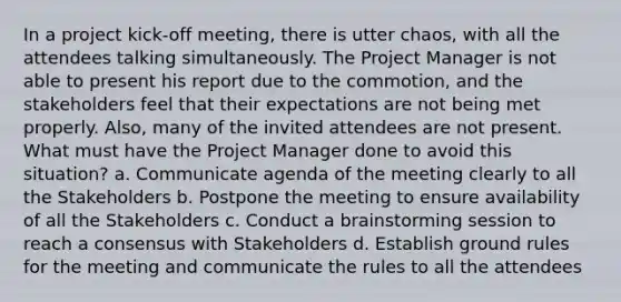 In a project kick-off meeting, there is utter chaos, with all the attendees talking simultaneously. The Project Manager is not able to present his report due to the commotion, and the stakeholders feel that their expectations are not being met properly. Also, many of the invited attendees are not present. What must have the Project Manager done to avoid this situation? a. Communicate agenda of the meeting clearly to all the Stakeholders b. Postpone the meeting to ensure availability of all the Stakeholders c. Conduct a brainstorming session to reach a consensus with Stakeholders d. Establish ground rules for the meeting and communicate the rules to all the attendees