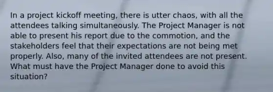 In a project kickoff meeting, there is utter chaos, with all the attendees talking simultaneously. The Project Manager is not able to present his report due to the commotion, and the stakeholders feel that their expectations are not being met properly. Also, many of the invited attendees are not present. What must have the Project Manager done to avoid this situation?