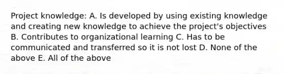 Project knowledge: A. Is developed by using existing knowledge and creating new knowledge to achieve the project's objectives B. Contributes to organizational learning C. Has to be communicated and transferred so it is not lost D. None of the above E. All of the above