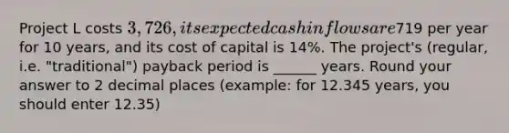 Project L costs 3,726, its expected cash inflows are719 per year for 10 years, and its cost of capital is 14%. The project's (regular, i.e. "traditional") payback period is ______ years. Round your answer to 2 decimal places (example: for 12.345 years, you should enter 12.35)