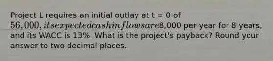 Project L requires an initial outlay at t = 0 of 56,000, its expected cash inflows are8,000 per year for 8 years, and its WACC is 13%. What is the project's payback? Round your answer to two decimal places.