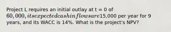 Project L requires an initial outlay at t = 0 of 60,000, its expected cash inflows are15,000 per year for 9 years, and its WACC is 14%. What is the project's NPV?