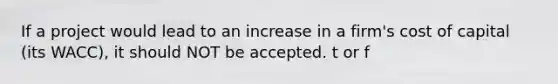 If a project would lead to an increase in a firm's cost of capital (its WACC), it should NOT be accepted. t or f