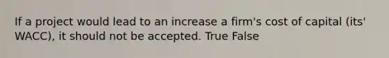 If a project would lead to an increase a firm's cost of capital (its' WACC), it should not be accepted. True False