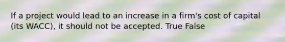 If a project would lead to an increase in a firm's cost of capital (its WACC), it should not be accepted. True False