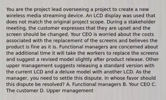 You are the project lead overseeing a project to create a new wireless media streaming device. An LCD display was used that does not match the original project scope. During a stakeholder meeting, the customer expresses that they are upset and the screen should be changed. Your CEO is worried about the costs associated with the replacement of the screens and believes the product is fine as it is. Functional managers are concerned about the additional time it will take the workers to replace the screens and suggest a revised model slightly after product release. Other upper management suggests releasing a standard version with the current LCD and a deluxe model with another LCD. As the manager, you need to settle this dispute. In whose favor should this dispute be resolved? A. Functional managers B. Your CEO C. The customer D. Upper management