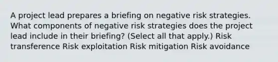 A project lead prepares a briefing on negative risk strategies. What components of negative risk strategies does the project lead include in their briefing? (Select all that apply.) Risk transference Risk exploitation Risk mitigation Risk avoidance