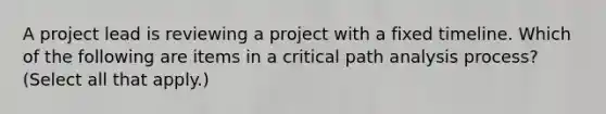 A project lead is reviewing a project with a fixed timeline. Which of the following are items in a critical path analysis process? (Select all that apply.)