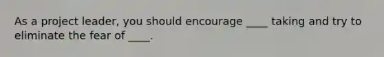As a project leader, you should encourage ____ taking and try to eliminate the fear of ____.