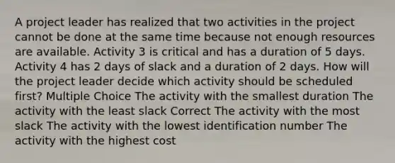 A project leader has realized that two activities in the project cannot be done at the same time because not enough resources are available. Activity 3 is critical and has a duration of 5 days. Activity 4 has 2 days of slack and a duration of 2 days. How will the project leader decide which activity should be scheduled first? Multiple Choice The activity with the smallest duration The activity with the least slack Correct The activity with the most slack The activity with the lowest identification number The activity with the highest cost