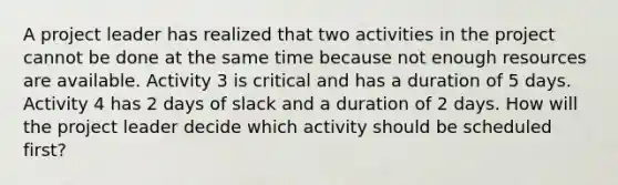 A project leader has realized that two activities in the project cannot be done at the same time because not enough resources are available. Activity 3 is critical and has a duration of 5 days. Activity 4 has 2 days of slack and a duration of 2 days. How will the project leader decide which activity should be scheduled first?