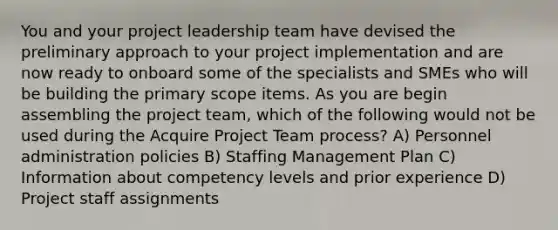 You and your project leadership team have devised the preliminary approach to your project implementation and are now ready to onboard some of the specialists and SMEs who will be building the primary scope items. As you are begin assembling the project team, which of the following would not be used during the Acquire Project Team process? A) Personnel administration policies B) Staffing Management Plan C) Information about competency levels and prior experience D) Project staff assignments