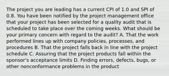 The project you are leading has a current CPI of 1.0 and SPI of 0.8. You have been notified by the project management office that your project has been selected for a quality audit that is scheduled to take place over the coming weeks. What should be your primary concern with regard to the audit? A. That the work performed lines up with company policies, processes, and procedures B. That the project falls back in line with the project schedule C. Assuring that the project products fall within the sponsor's acceptance limits D. Finding errors, defects, bugs, or other nonconformance problems in the product