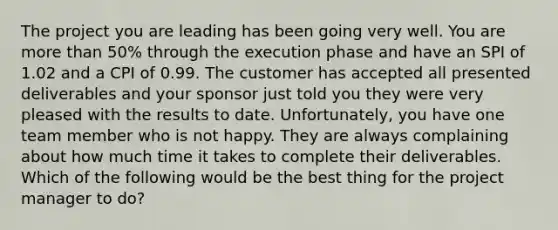 The project you are leading has been going very well. You are <a href='https://www.questionai.com/knowledge/keWHlEPx42-more-than' class='anchor-knowledge'>more than</a> 50% through the execution phase and have an SPI of 1.02 and a CPI of 0.99. The customer has accepted all presented deliverables and your sponsor just told you they were very pleased with the results to date. Unfortunately, you have one team member who is not happy. They are always complaining about how much time it takes to complete their deliverables. Which of the following would be the best thing for the project manager to do?