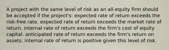 A project with the same level of risk as an all-equity firm should be accepted if the project's: expected rate of return exceeds the risk-free rate. expected rate of return exceeds the market rate of return. internal rate of return exceeds the firm's cost of equity capital. anticipated rate of return exceeds the firm's return on assets. internal rate of return is positive given this level of risk.