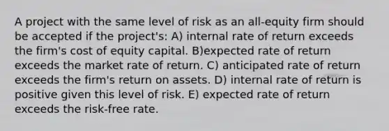 A project with the same level of risk as an all-equity firm should be accepted if the project's: A) internal rate of return exceeds the firm's cost of equity capital. B)expected rate of return exceeds the market rate of return. C) anticipated rate of return exceeds the firm's return on assets. D) internal rate of return is positive given this level of risk. E) expected rate of return exceeds the risk-free rate.