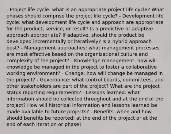 - <a href='https://www.questionai.com/knowledge/kd8BXKJxp0-project-life-cycle' class='anchor-knowledge'>project life cycle</a>: what is an appropriate project life cycle? What phases should comprise the project life cycle? - Development life cycle: what development life cycle and approach are appropriate for the product, service, or result? Is a predictive or adaptive approach appropriate? If adaptive, should the product be developed incrementally or iteratively? Is a hybrid approach best? - Management approaches: what management processes are most effective based on the organizational culture and complexity of the project? - Knowledge management: how will knowledge be managed in the project to foster a collaborative working environment? - Change: how will change be managed in the project? - Governance: what control boards, committees, and other stakeholders are part of the project? What are the project status reporting requirements? - Lessons learned: what information should be collected throughout and at the end of the project? How will historical information and lessons learned be made available to future projects? - Benefits: when and how should benefits be reported: at the end of the project or at the end of each iteration or phase?