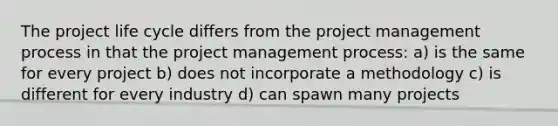 The project life cycle differs from the project management process in that the project management process: a) is the same for every project b) does not incorporate a methodology c) is different for every industry d) can spawn many projects