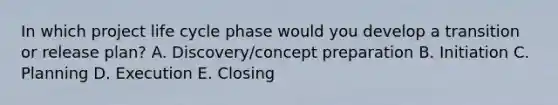 In which project life cycle phase would you develop a transition or release plan? A. Discovery/concept preparation B. Initiation C. Planning D. Execution E. Closing