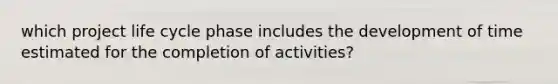 which project life cycle phase includes the development of time estimated for the completion of activities?